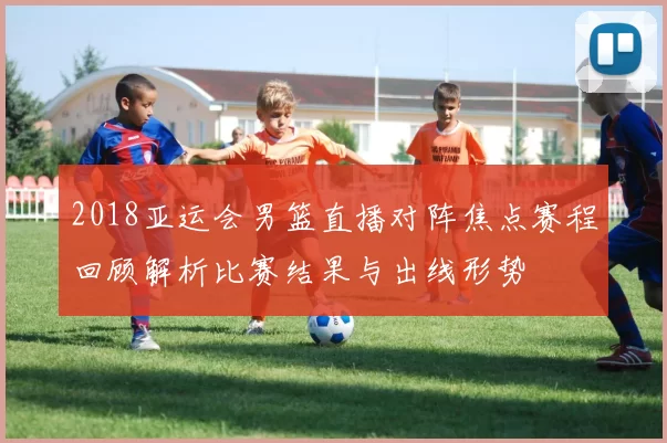 2018亚运会男篮直播对阵焦点赛程回顾解析比赛结果与出线形势