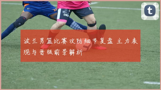 波兰男篮比赛攻防细节复盘 主力表现与晋级前景解析