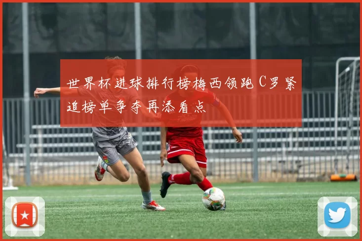 世界杯进球排行榜梅西领跑 C罗紧追榜单争夺再添看点