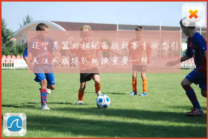 辽宁男篮刘相韬备战新赛季状态引关注或成球队轮换重要一环