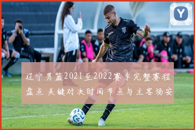 辽宁男篮2021至2022赛季完整赛程盘点 关键对决时间节点与主客场安排