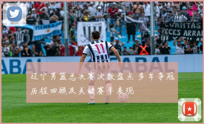 辽宁男篮总决赛次数盘点 多年争冠历程回顾及关键赛季表现