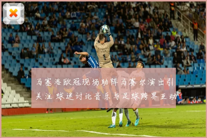 马塞洛欧冠现场助阵马赛尔演出引关注 球迷讨论音乐与足球跨界互动