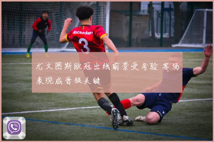 尤文图斯欧冠出线前景受考验 客场表现成晋级关键