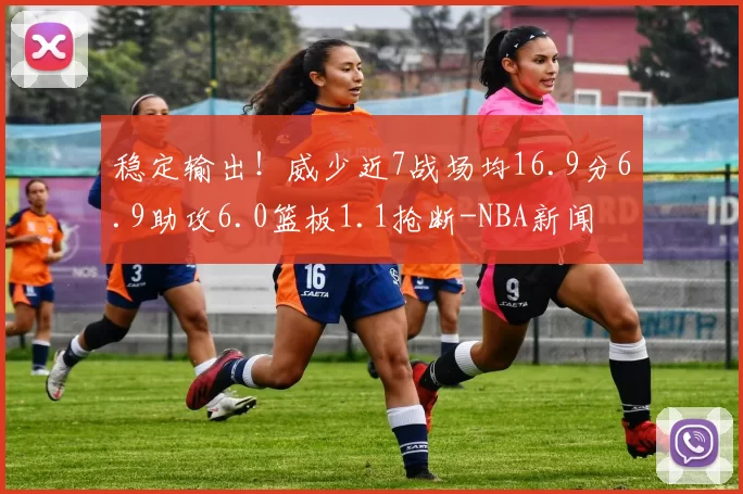 稳定输出！威少近7战场均16.9分6.9助攻6.0篮板1.1抢断-NBA新闻