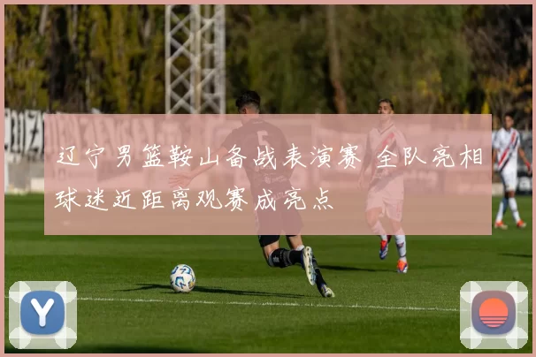 辽宁男篮鞍山备战表演赛 全队亮相球迷近距离观赛成亮点