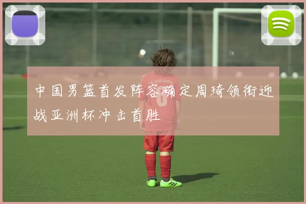 中国男篮首发阵容确定周琦领衔迎战亚洲杯冲击首胜