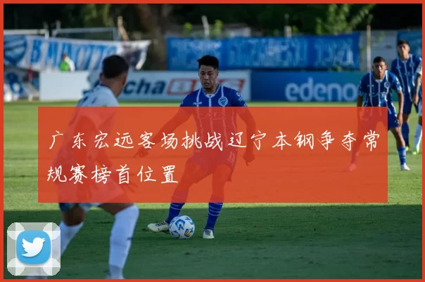 广东宏远客场挑战辽宁本钢争夺常规赛榜首位置