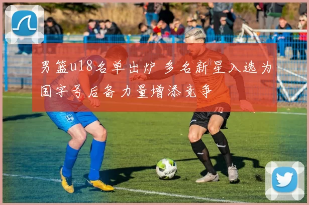 男篮u18名单出炉 多名新星入选为国字号后备力量增添竞争