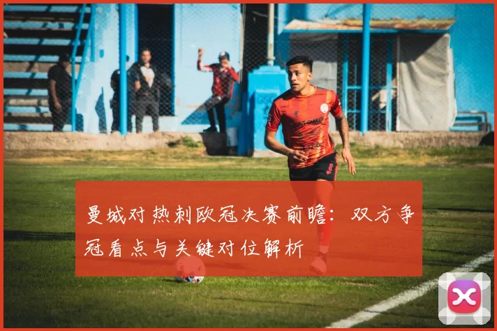 曼城对热刺欧冠决赛前瞻：双方争冠看点与关键对位解析