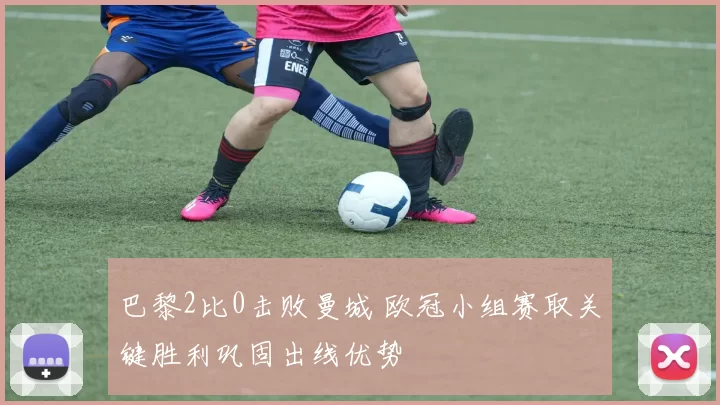 巴黎2比0击败曼城 欧冠小组赛取关键胜利巩固出线优势