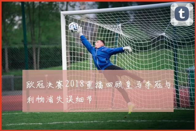 欧冠决赛2018重播回顾皇马夺冠与利物浦失误细节