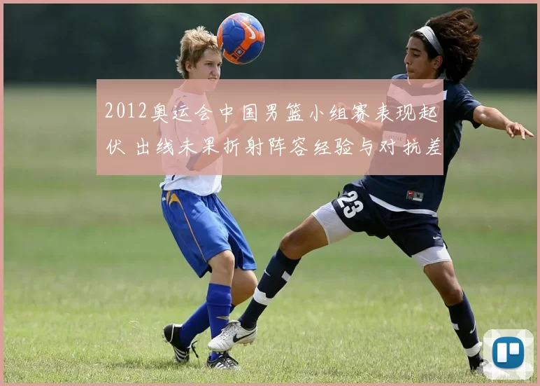 2012奥运会中国男篮小组赛表现起伏 出线未果折射阵容经验与对抗差距