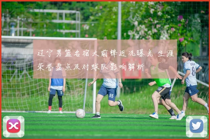 辽宁男篮名宿大前锋近况曝光 生涯荣誉盘点及对球队影响解析