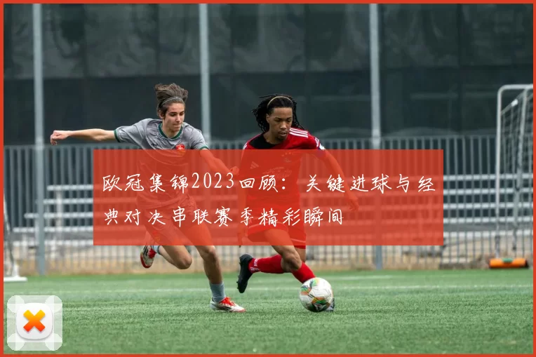 欧冠集锦2023回顾：关键进球与经典对决串联赛季精彩瞬间