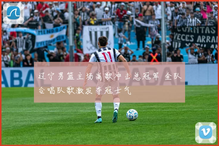 辽宁男篮主场高歌冲击总冠军 全队合唱队歌激发夺冠士气