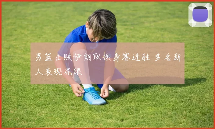 男篮击败伊朗取热身赛连胜 多名新人表现亮眼