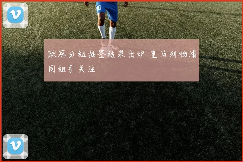 欧冠分组抽签结果出炉 皇马利物浦同组引关注