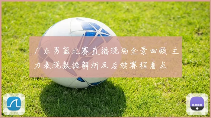 广东男篮比赛直播现场全景回顾 主力表现数据解析及后续赛程看点