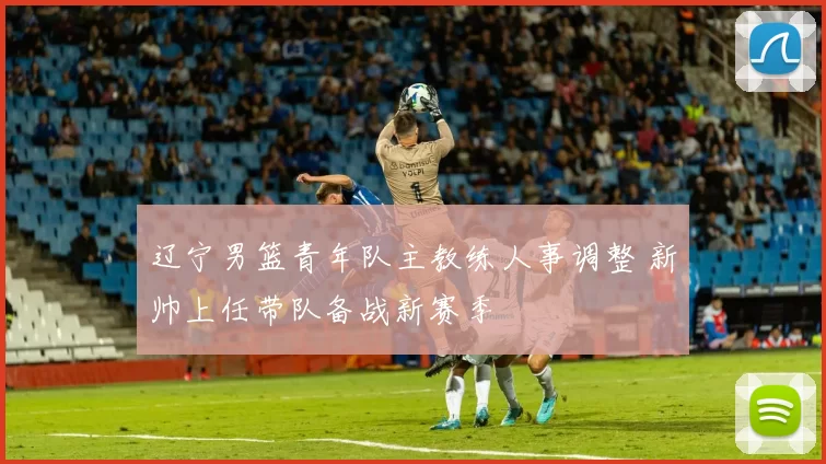 辽宁男篮青年队主教练人事调整 新帅上任带队备战新赛季