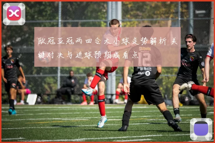 欧冠亚冠两回合大小球走势解析 关键对决与进球预期成看点