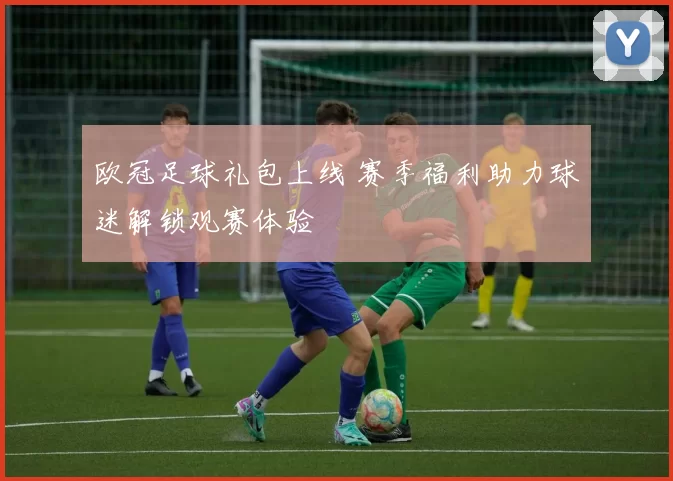 欧冠足球礼包上线 赛季福利助力球迷解锁观赛体验