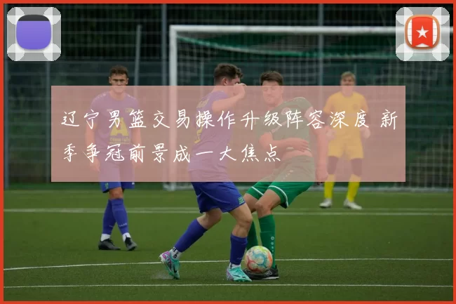 辽宁男篮交易操作升级阵容深度 新季争冠前景成一大焦点