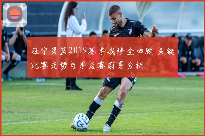 辽宁男篮2019赛季战绩全回顾 关键比赛走势与季后赛前景分析