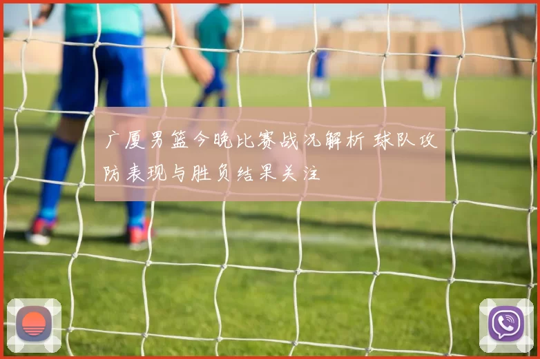 广厦男篮今晚比赛战况解析 球队攻防表现与胜负结果关注