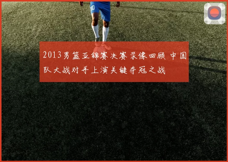 2013男篮亚锦赛决赛录像回顾 中国队大战对手上演关键夺冠之战