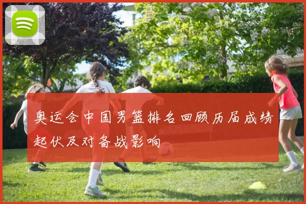 奥运会中国男篮排名回顾历届成绩起伏及对备战影响