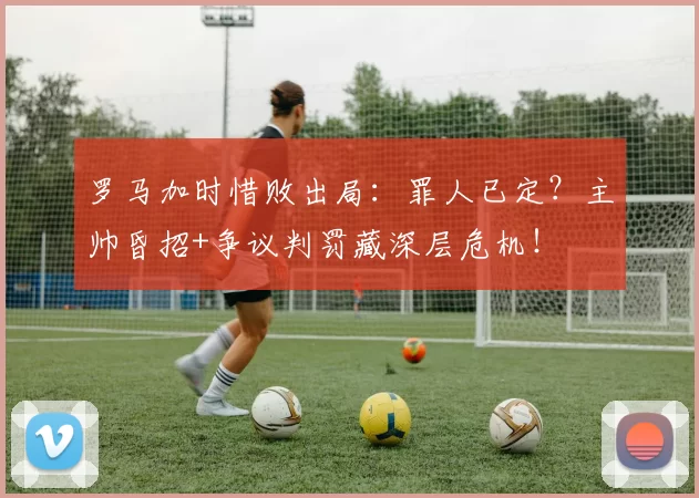 罗马加时惜败出局:罪人已定?主帅昏招+争议判罚藏深层危机!