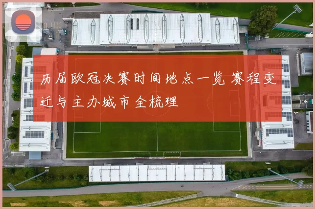 历届欧冠决赛时间地点一览 赛程变迁与主办城市全梳理