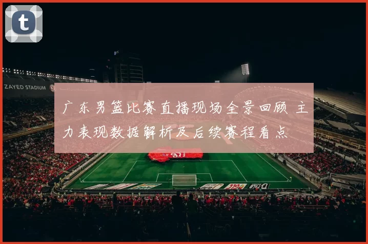 广东男篮比赛直播现场全景回顾 主力表现数据解析及后续赛程看点