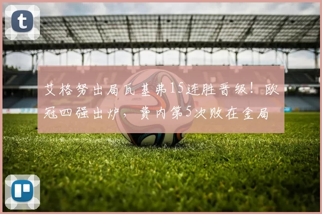 艾格努出局瓦基弗15连胜晋级！欧冠四强出炉，费内第5次败在金局