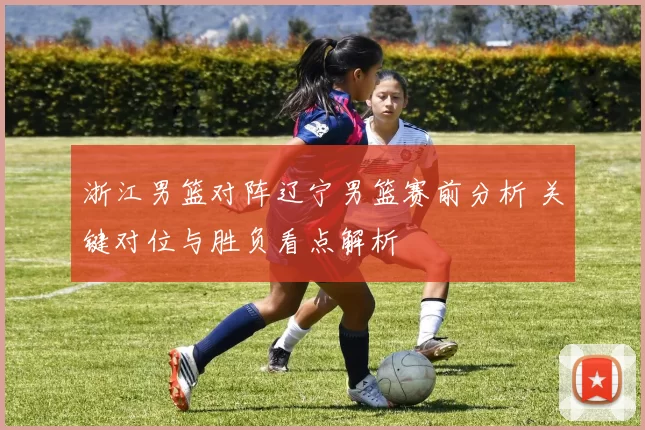 浙江男篮对阵辽宁男篮赛前分析 关键对位与胜负看点解析