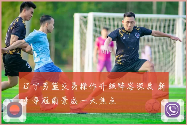 辽宁男篮交易操作升级阵容深度 新季争冠前景成一大焦点