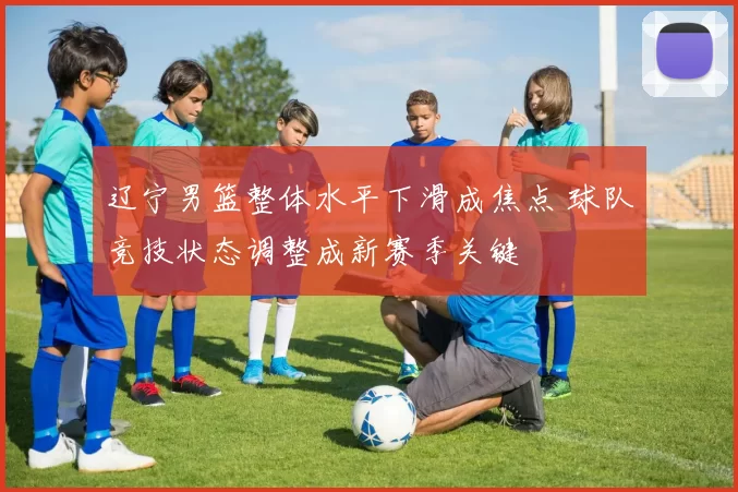 辽宁男篮整体水平下滑成焦点 球队竞技状态调整成新赛季关键