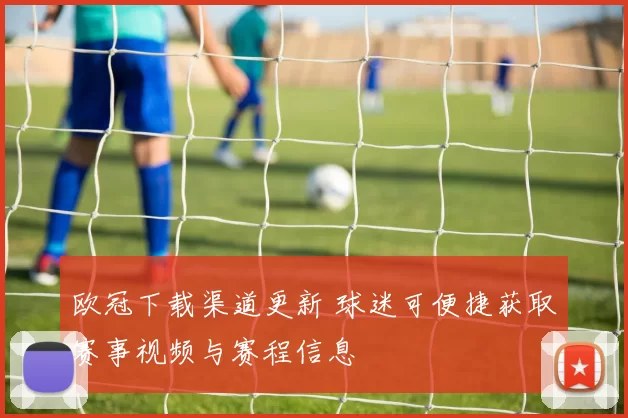 欧冠下载渠道更新 球迷可便捷获取赛事视频与赛程信息