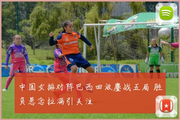 中国女排对阵巴西回放鏖战五局 胜负悬念拉满引关注