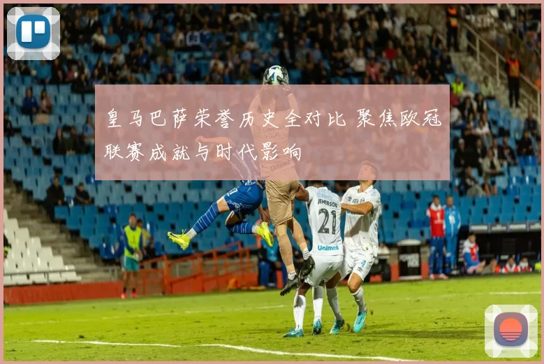 皇马巴萨荣誉历史全对比 聚焦欧冠联赛成就与时代影响