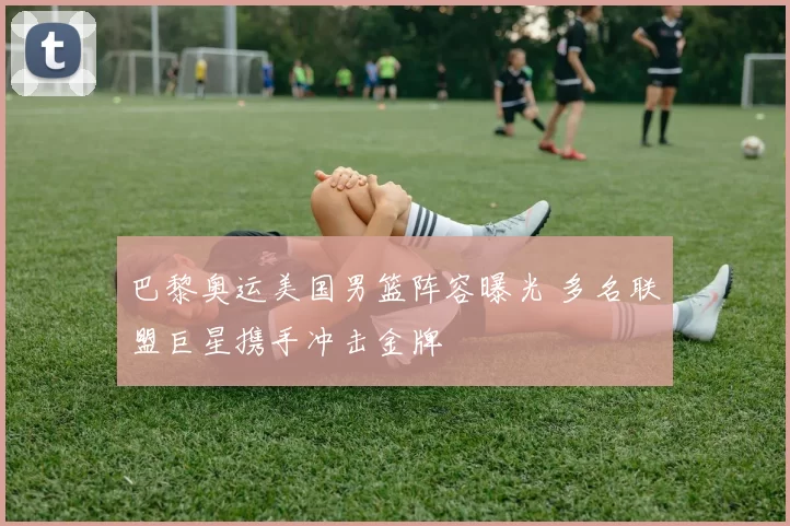 巴黎奥运美国男篮阵容曝光 多名联盟巨星携手冲击金牌