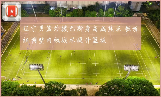 辽宁男篮外援巴斯身高成焦点 教练组调整内线战术提升篮板