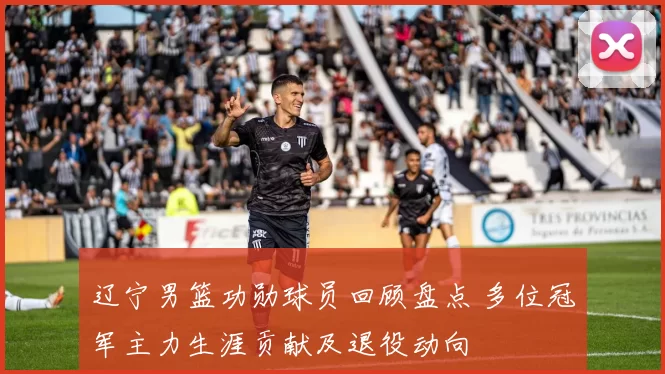 辽宁男篮功勋球员回顾盘点 多位冠军主力生涯贡献及退役动向