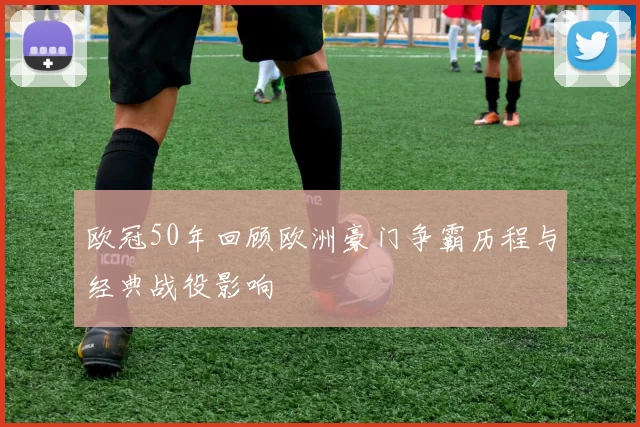 欧冠50年回顾欧洲豪门争霸历程与经典战役影响