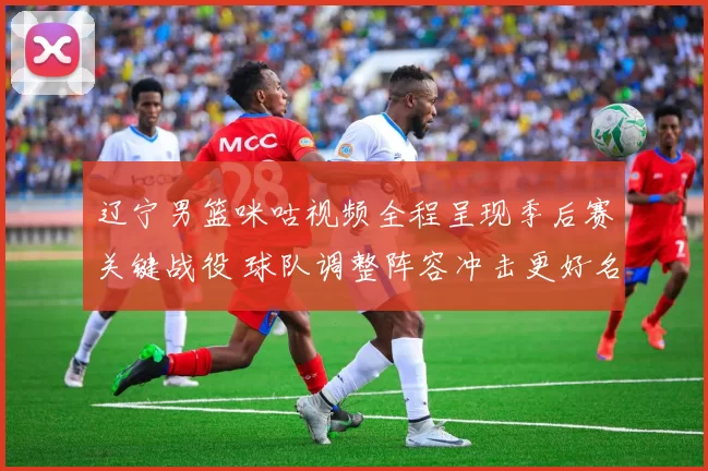 辽宁男篮咪咕视频全程呈现季后赛关键战役 球队调整阵容冲击更好名次