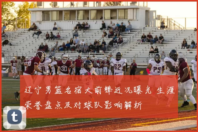 辽宁男篮名宿大前锋近况曝光 生涯荣誉盘点及对球队影响解析