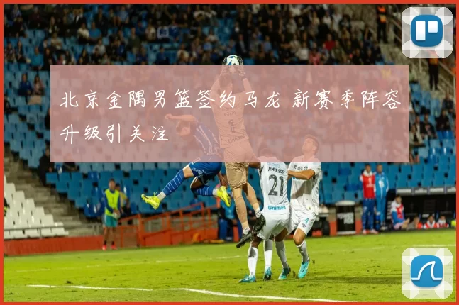北京金隅男篮签约马龙 新赛季阵容升级引关注