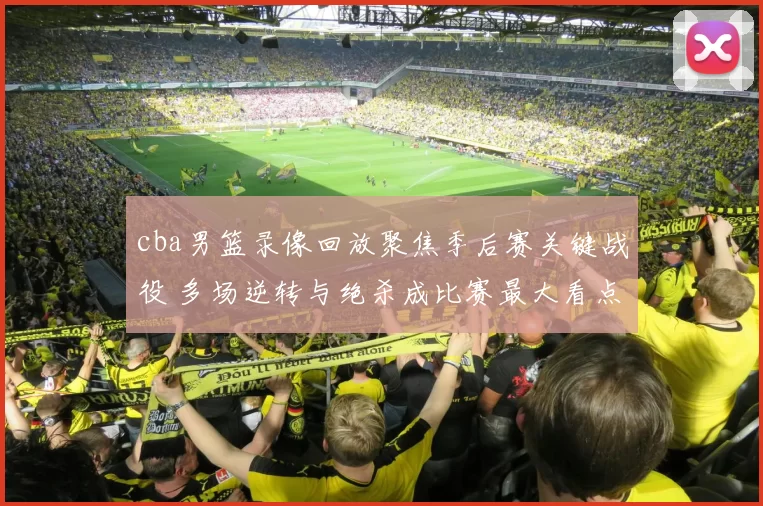 cba男篮录像回放聚焦季后赛关键战役 多场逆转与绝杀成比赛最大看点