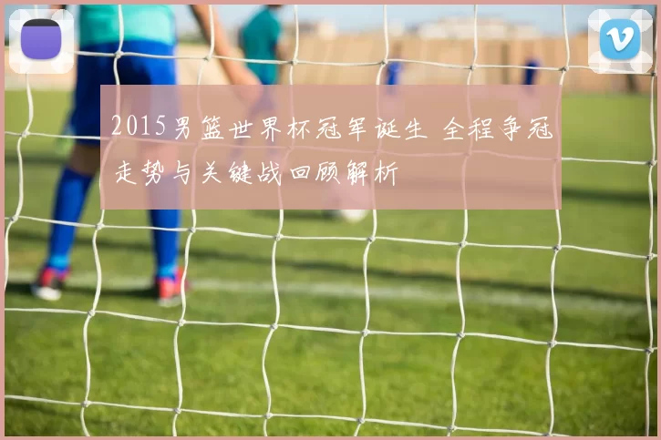 2015男篮世界杯冠军诞生 全程争冠走势与关键战回顾解析